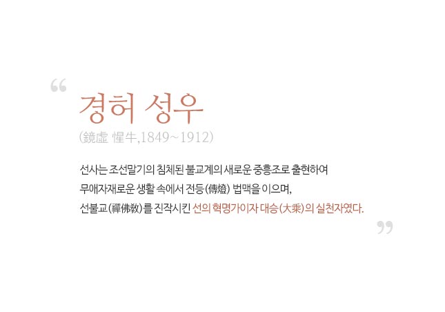 경허 성우 : 선사는 조선말기의 침체된 불교계의 새로운 중홍조로 출현하여 무애자재로운 생활 속에서 전등 법맥을이으며, 선불교를 진작시킨 선의 혁명가이자 대승의 실천자였다.